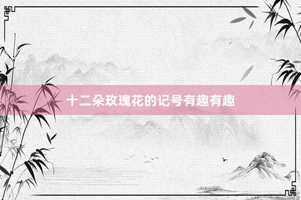 十二朵玫瑰花的记号有趣有趣